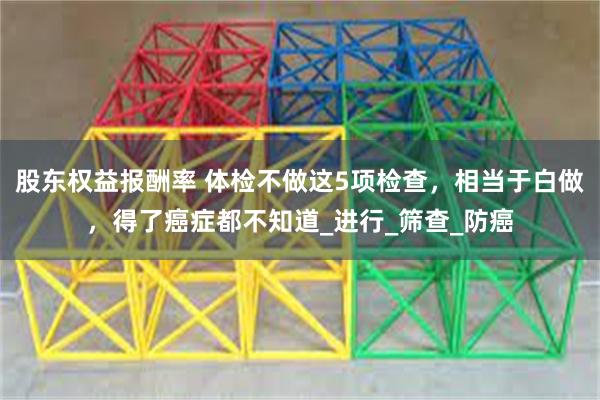 股东权益报酬率 体检不做这5项检查，相当于白做，得了癌症都不知道_进行_筛查_防癌