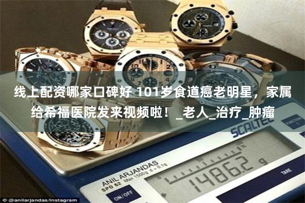 线上配资哪家口碑好 101岁食道癌老明星，家属给希福医院发来视频啦！_老人_治疗_肿瘤