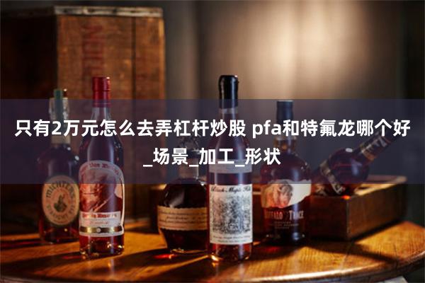 只有2万元怎么去弄杠杆炒股 pfa和特氟龙哪个好_场景_加工_形状