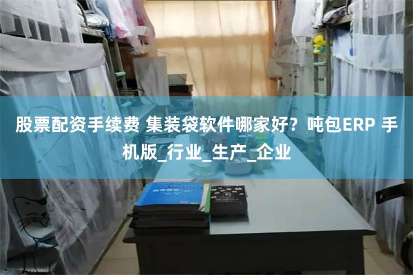 股票配资手续费 集装袋软件哪家好？吨包ERP 手机版_行业_生产_企业