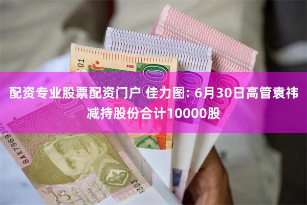 配资专业股票配资门户 佳力图: 6月30日高管袁祎减持股份合计10000股