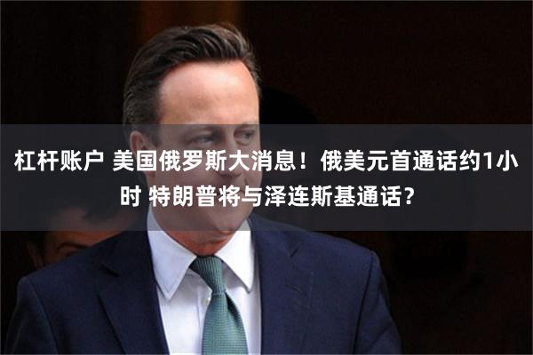 杠杆账户 美国俄罗斯大消息！俄美元首通话约1小时 特朗普将与泽连斯基通话？