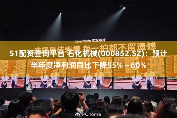 51配资查询平台 石化机械(000852.SZ)：预计半年度净利润同比下降55%～60%