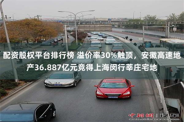 配资股权平台排行榜 溢价率30%触顶，安徽高速地产36.887亿元竞得上海闵行莘庄宅地