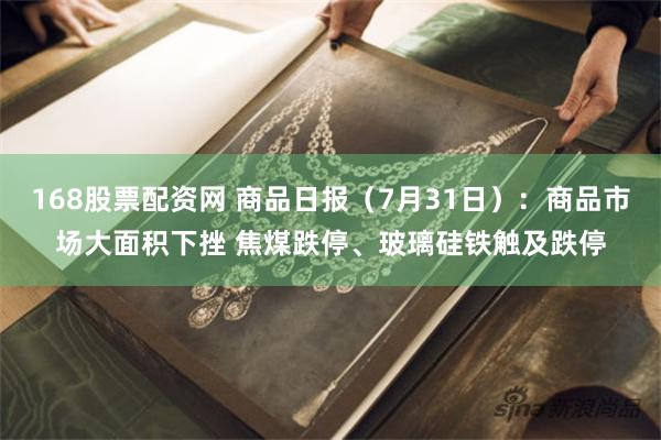 168股票配资网 商品日报（7月31日）：商品市场大面积下挫 焦煤跌停、玻璃硅铁触及跌停