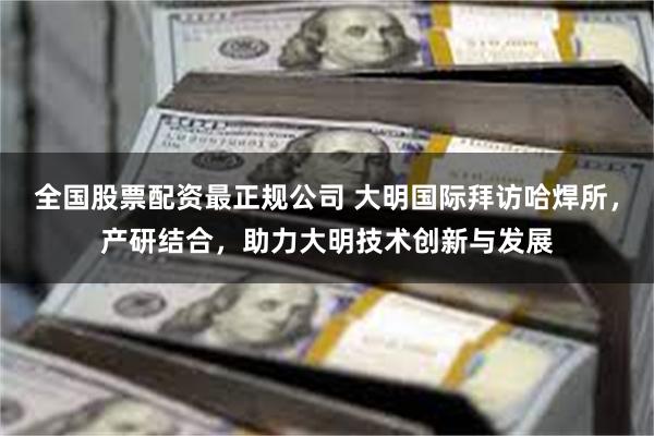 全国股票配资最正规公司 大明国际拜访哈焊所，产研结合，助力大明技术创新与发展