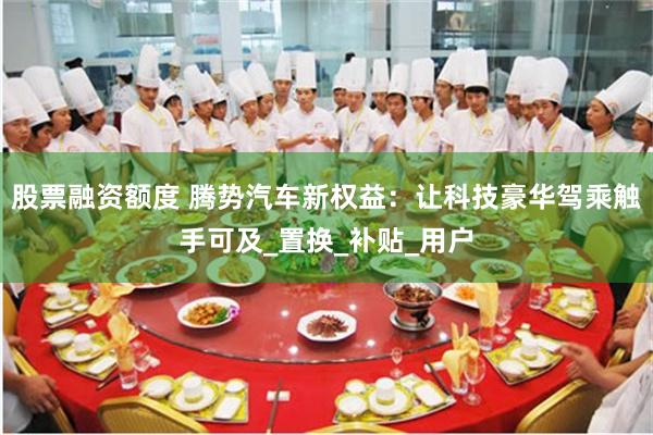 股票融资额度 腾势汽车新权益：让科技豪华驾乘触手可及_置换_补贴_用户