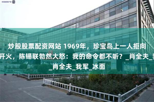 炒股股票配资网站 1969年，珍宝岛上一人拒向苏军坦克开火，陈锡联勃然大怒：我的命令都不听？_肖全夫_我军_冰面