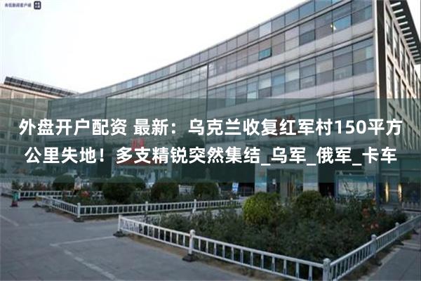 外盘开户配资 最新：乌克兰收复红军村150平方公里失地！多支精锐突然集结_乌军_俄军_卡车