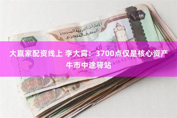 大赢家配资线上 李大霄：3700点仅是核心资产牛市中途驿站