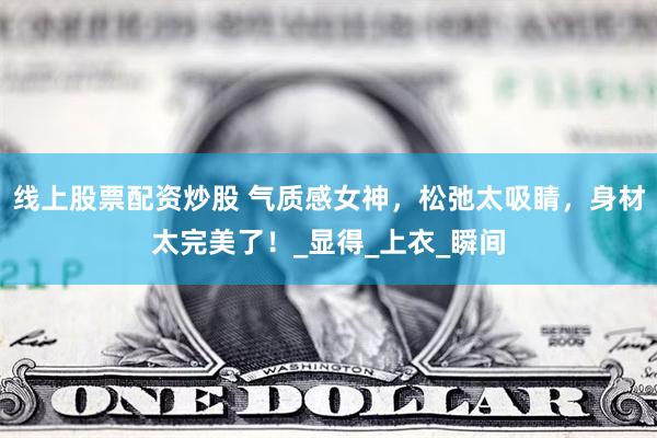 线上股票配资炒股 气质感女神，松弛太吸睛，身材太完美了！_显得_上衣_瞬间