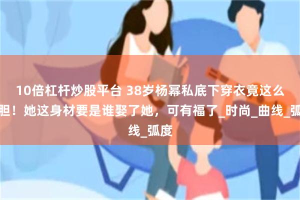 10倍杠杆炒股平台 38岁杨幂私底下穿衣竟这么大胆！她这身材要是谁娶了她，可有福了_时尚_曲线_弧度