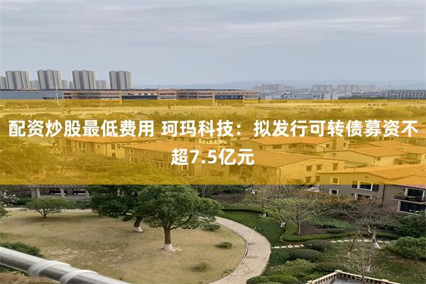 配资炒股最低费用 珂玛科技：拟发行可转债募资不超7.5亿元