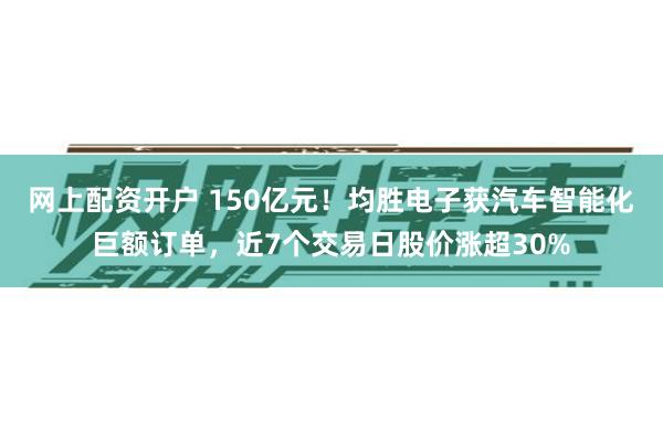网上配资开户 150亿元！均胜电子获汽车智能化巨额订单，近7个交易日股价涨超30%